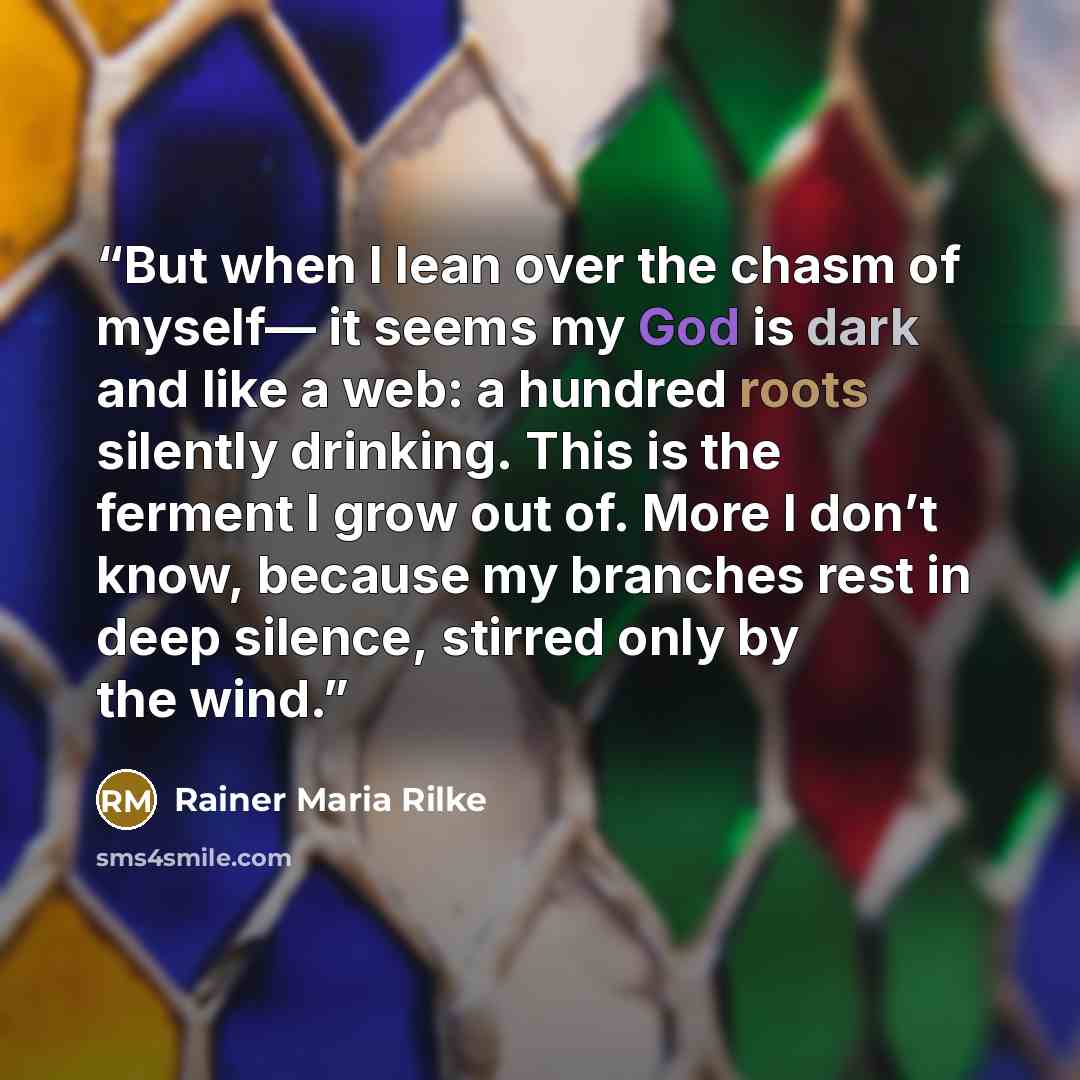 “But when I lean over the chasm of myself— it seems my God is dark and like a web: a hundred roots silently drinking. This is the ferment I grow out of. More I don’t know, because my branches rest in deep silence, stirred only by the wind.” quote by Rainer Maria Rilke