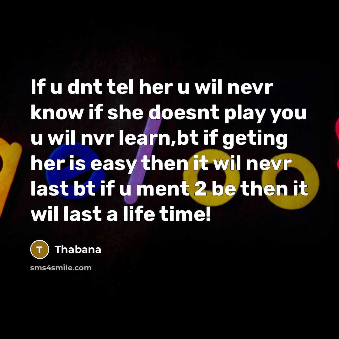 “If u dnt tel her u wil nevr know if she doesnt play you u wil nvr learn,bt if geting her is easy then it wil nevr last bt if u ment 2 be then it wil last a life time!” quote by Thabana