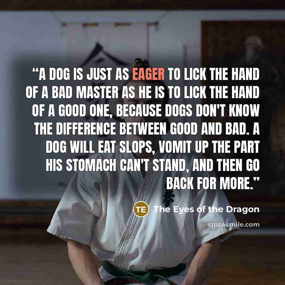 “A dog is just as eager to lick the hand of a bad master as he is to lick the hand of a good one, because dogs don't know the difference between good and bad. A dog will eat slops, vomit up the part his stomach can't stand, and then go back for more.” quote by The Eyes of the Dragon