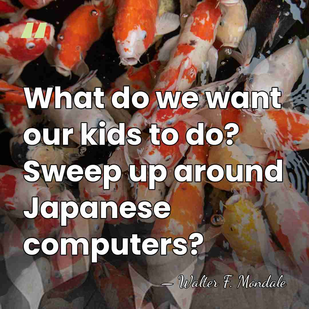 What do we want our kids to do? Sweep up around Japanese&hellip; - Walter F. Mondale