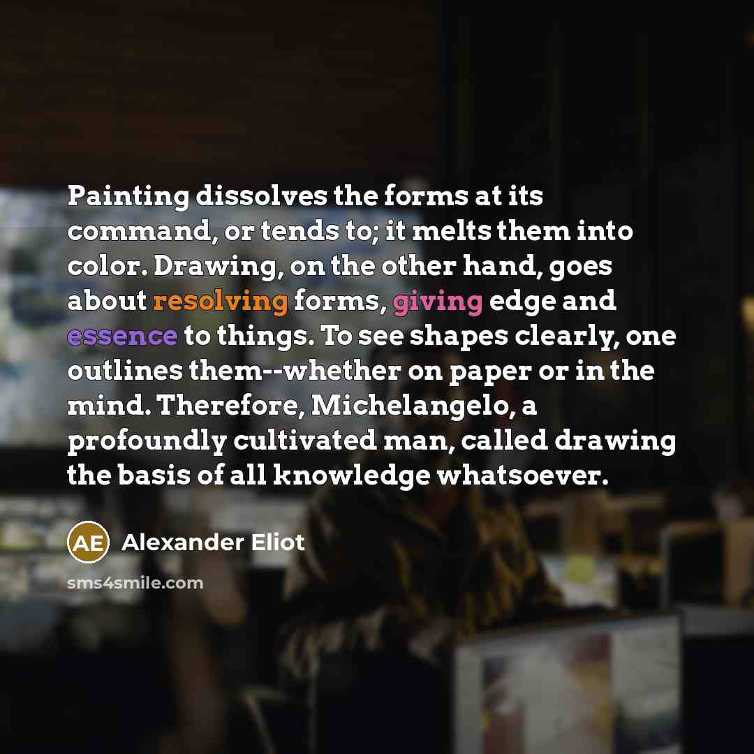 “Painting dissolves the forms at its command, or tends to; it melts them into color. Drawing, on the other hand, goes about resolving forms, giving edge and essence to things. To see shapes clearly, one outlines them--whether on paper or in the mind. Therefore, Michelangelo, a profoundly cultivated…” quote by Alexander Eliot