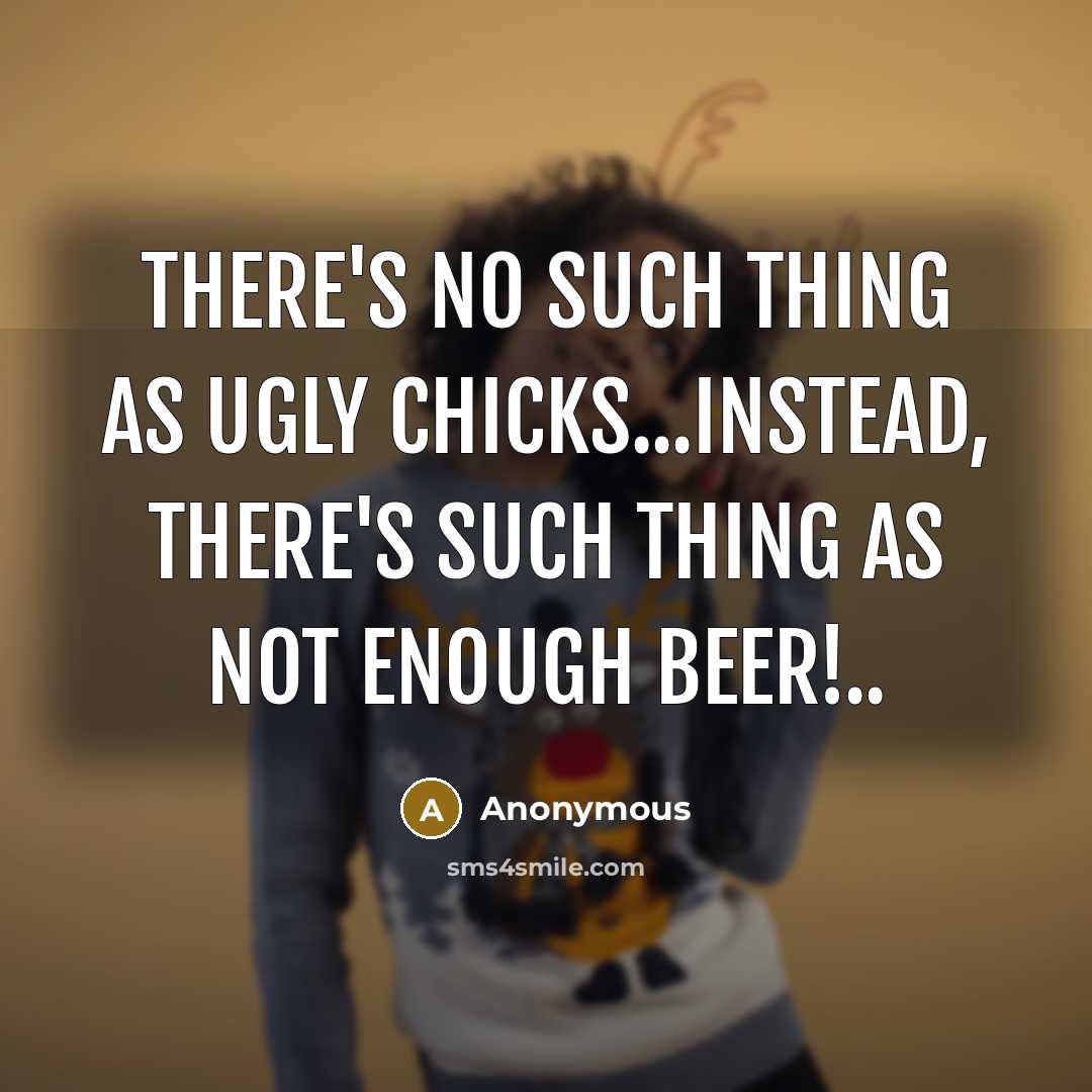 “There's no such thing as ugly chicks...instead, there's such thing as not enough beer!..” quote by Anonymous