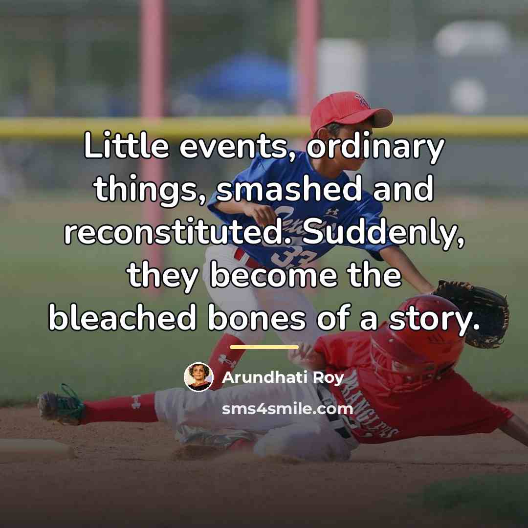 “Little events, ordinary things, smashed and reconstituted. Suddenly, they become…” quote by Arundhati Roy