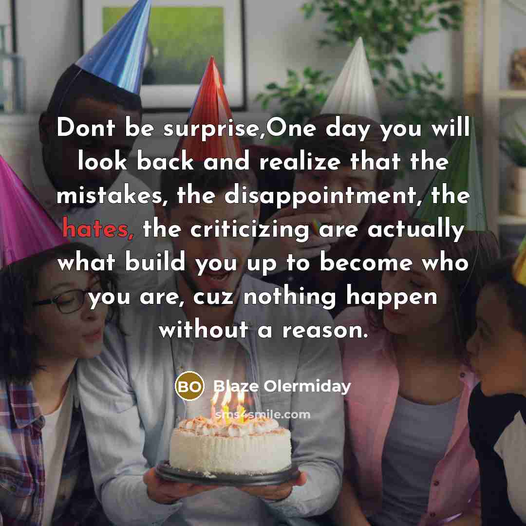 “Dont be surprise,One day you will look back and realize that the mistakes, the disappointment, the hates, the criticizing are actually what build you up to become who you are, cuz nothing happen without a reason.” quote by Blaze Olermiday