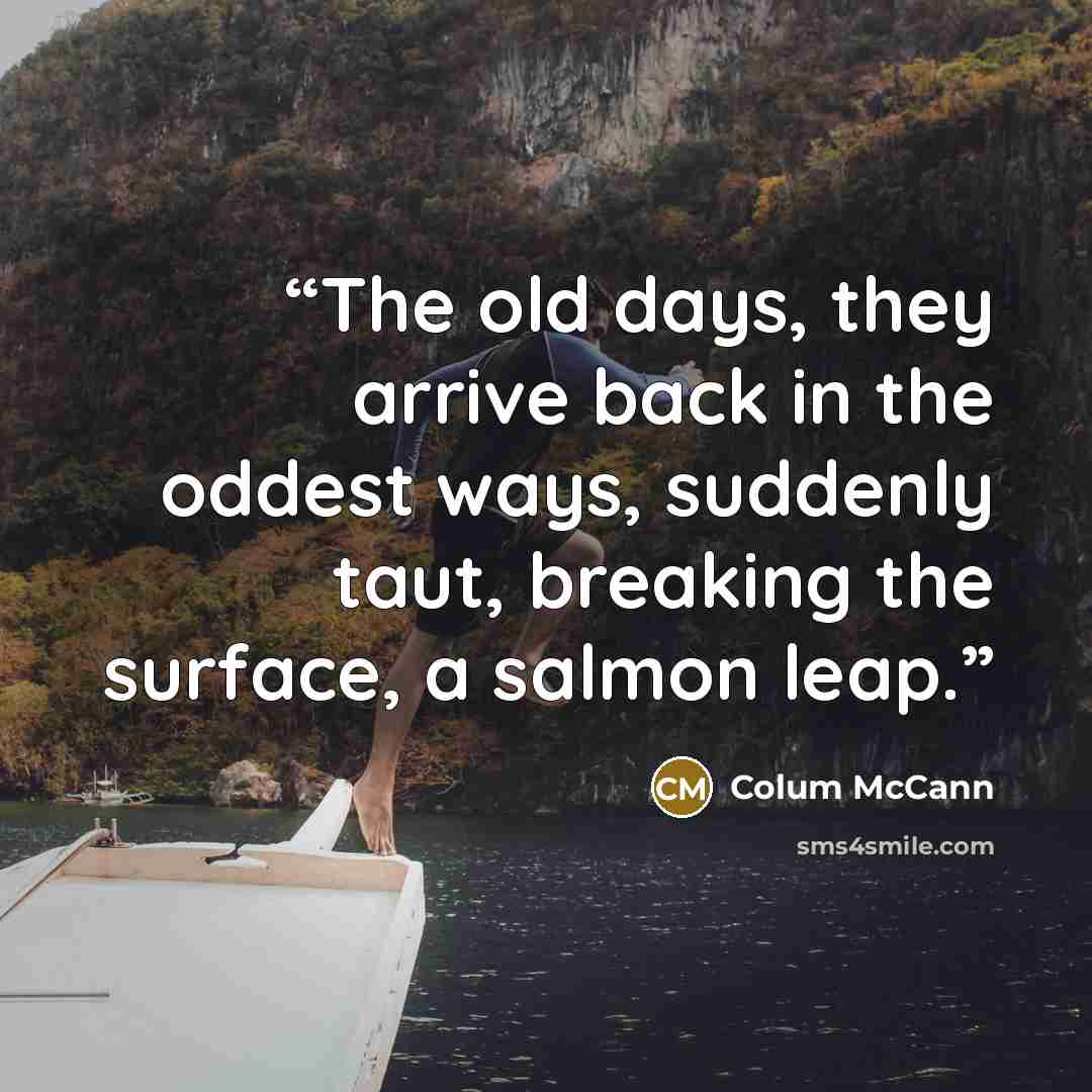 “The old days, they arrive back in the oddest ways, suddenly taut, breaking the surface, a salmon leap.” quote by Colum McCann