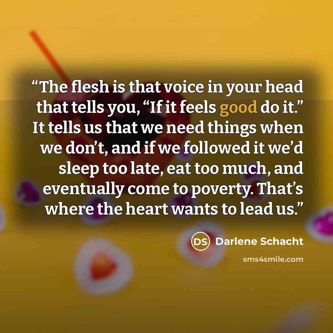 “The flesh is that voice in your head that tells you, “If it feels good do it.” It tells us that we need things when we don’t, and if we followed it we’d sleep too late, eat too much, and eventually come to poverty. That’s where the heart wants to lead us.” quote by Darlene Schacht
