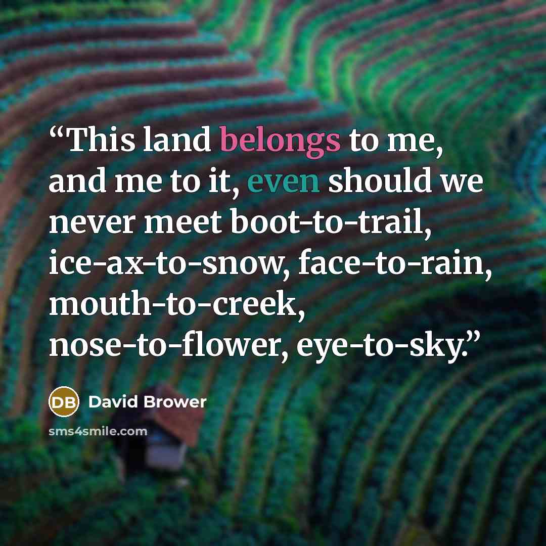 “This land belongs to me, and me to it, even should we never meet boot-to-trail, ice-ax-to-snow, face-to-rain, mouth-to-creek, nose-to-flower, eye-to-sky.” quote by David Brower