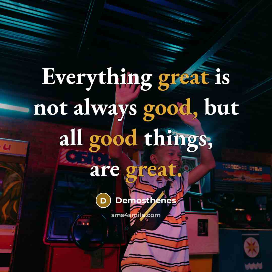 “Everything great is not always good, but all good things, are great.” quote by Demosthenes
