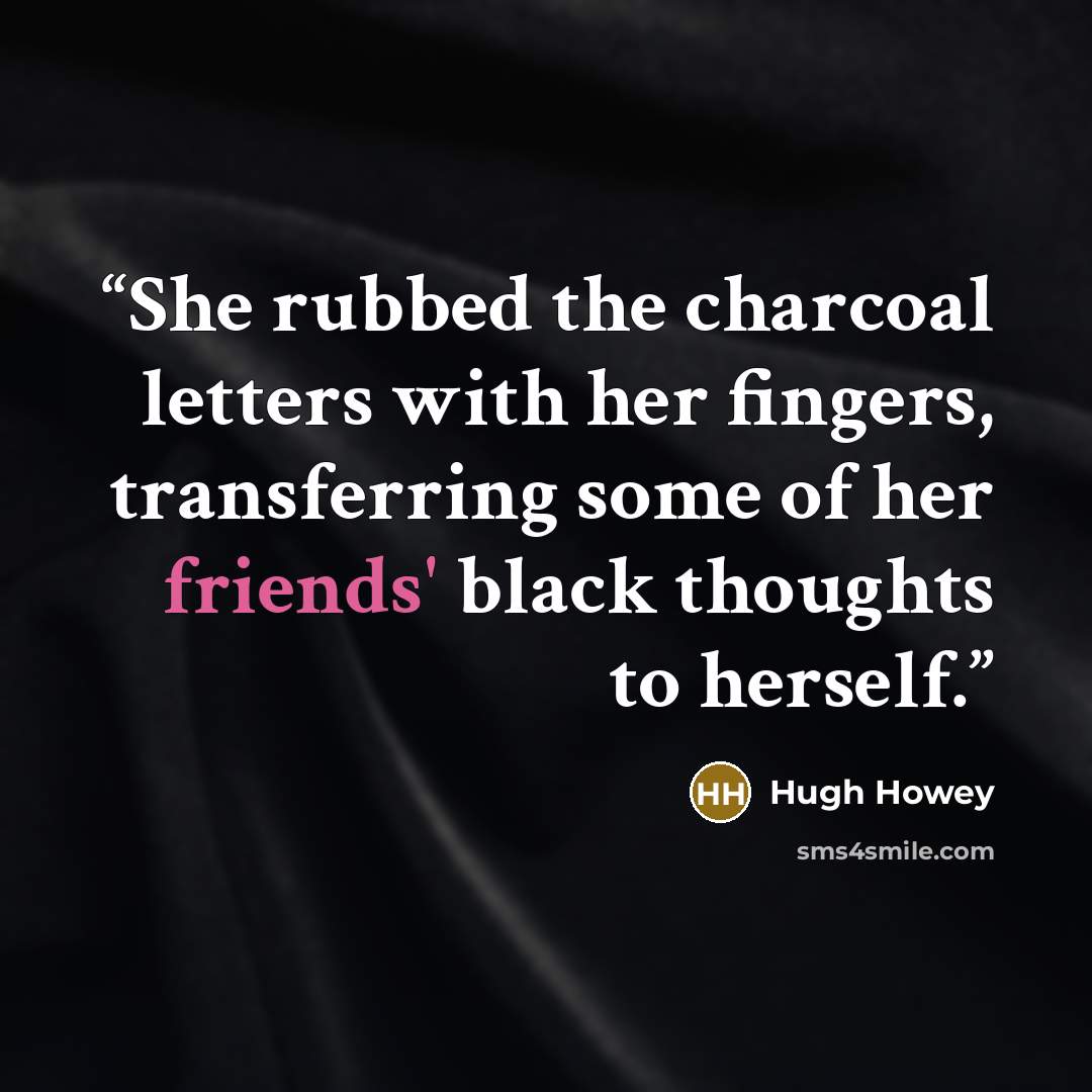 “She rubbed the charcoal letters with her fingers, transferring some of her friends' black thoughts to herself.” quote by Hugh Howey