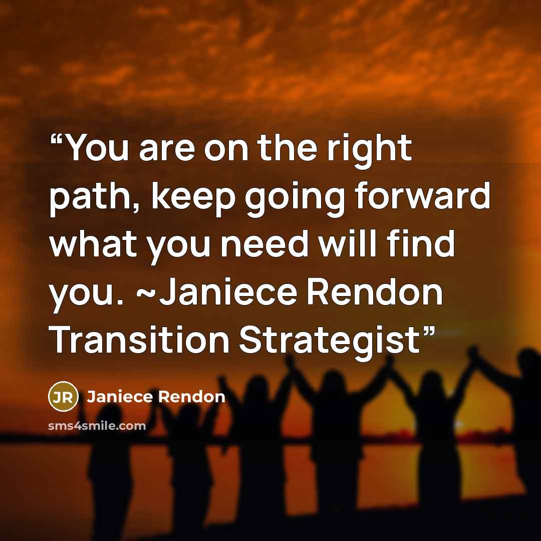 “You are on the right path, keep going forward what you need will find you. ~Janiece Rendon Transition Strategist” quote by Janiece Rendon