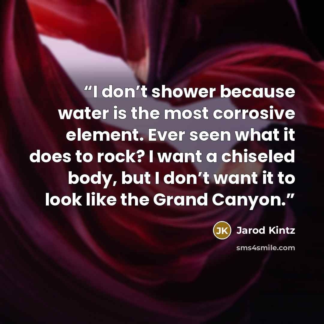 “I don’t shower because water is the most corrosive element. Ever seen what it does to rock? I want a chiseled body, but I don’t want it to look like the Grand Canyon.” quote by Jarod Kintz