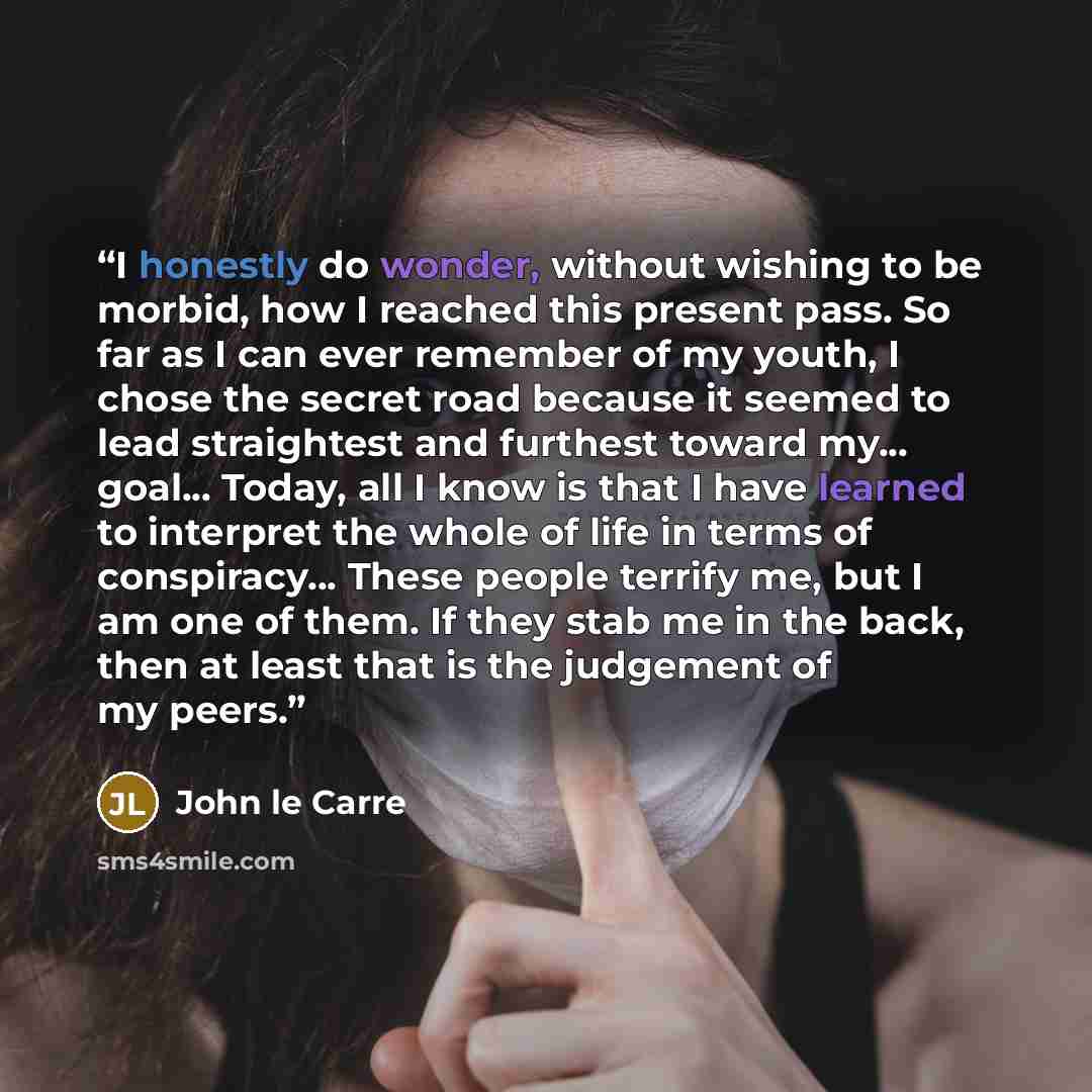 “I honestly do wonder, without wishing to be morbid, how I reached this present pass. So far as I can ever remember of my youth, I chose the secret road because it seemed to lead straightest and furthest toward my... goal... Today, all I know is that I have learned to interpret the whole of life in…” quote by John le Carré