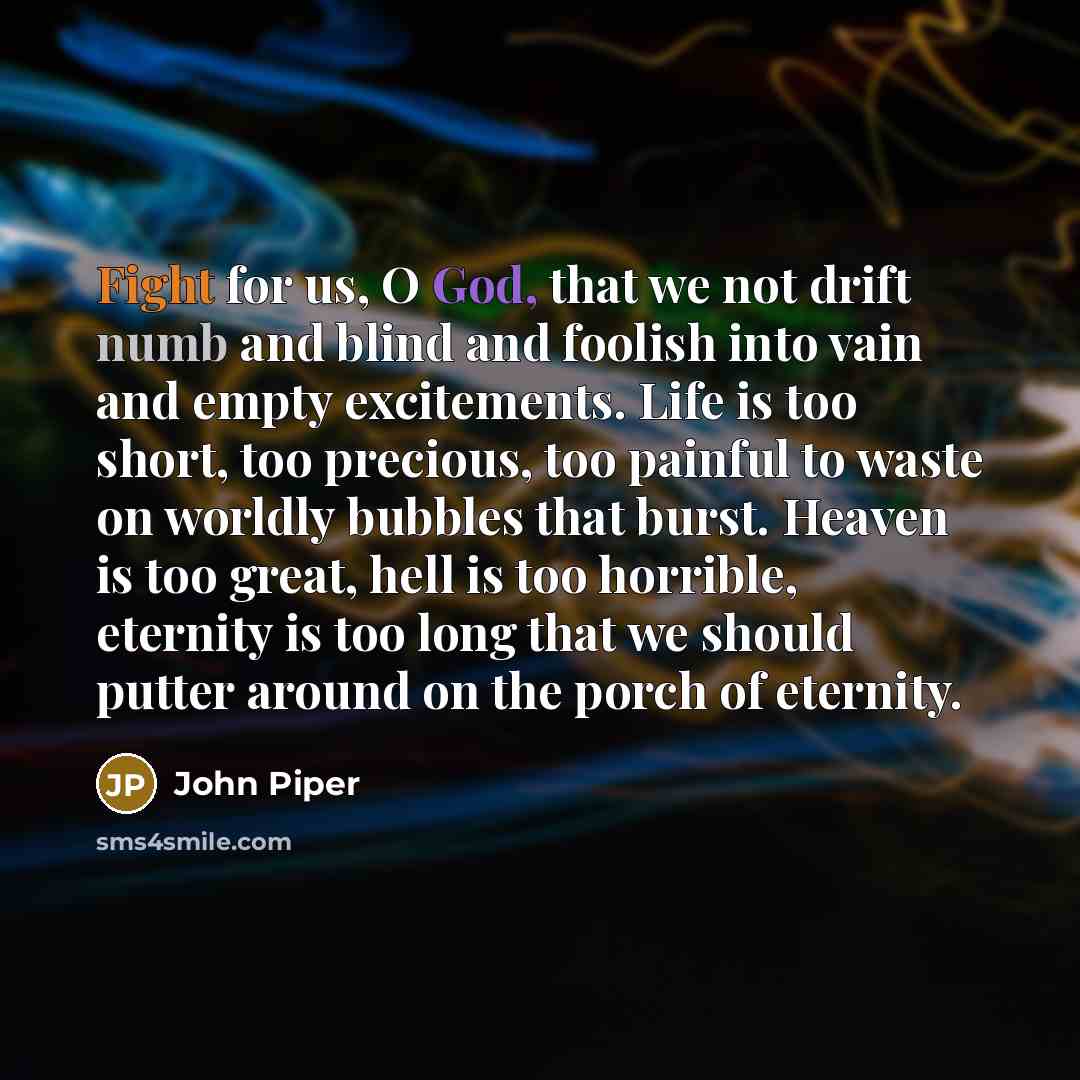 “Fight for us, O God, that we not drift numb and blind and foolish into vain and empty excitements. Life is too short, too precious, too painful to waste on worldly bubbles that burst. Heaven is too great, hell is too horrible, eternity is too long that we should putter around on the porch of…” quote by John Piper