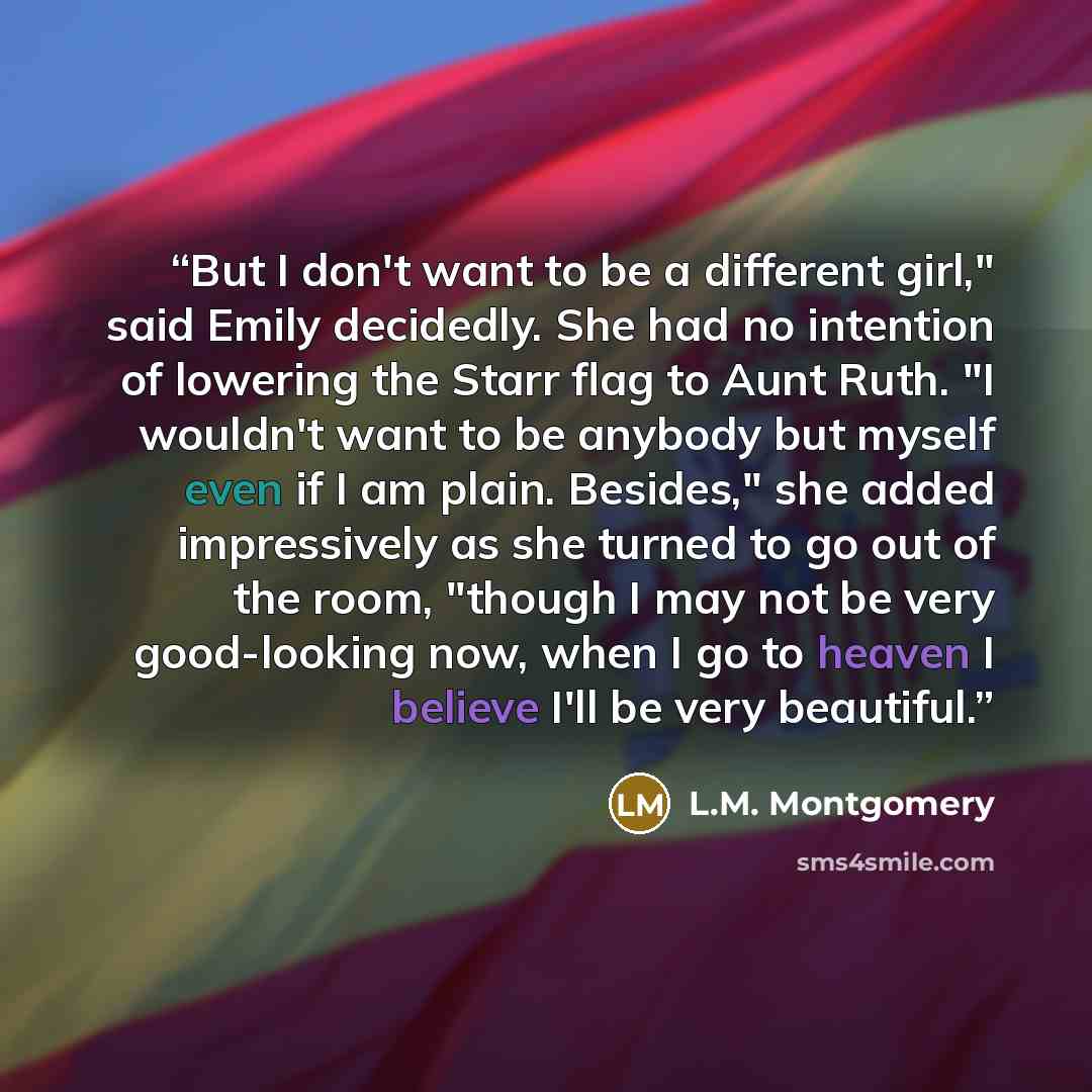 “But I don't want to be a different girl," said Emily decidedly. She had no intention of lowering the Starr flag to Aunt Ruth. "I wouldn't want to be anybody but myself even if I am plain. Besides," she added impressively as she turned to go out of the room, "though I may not be very good-looking…” quote by L.M. Montgomery