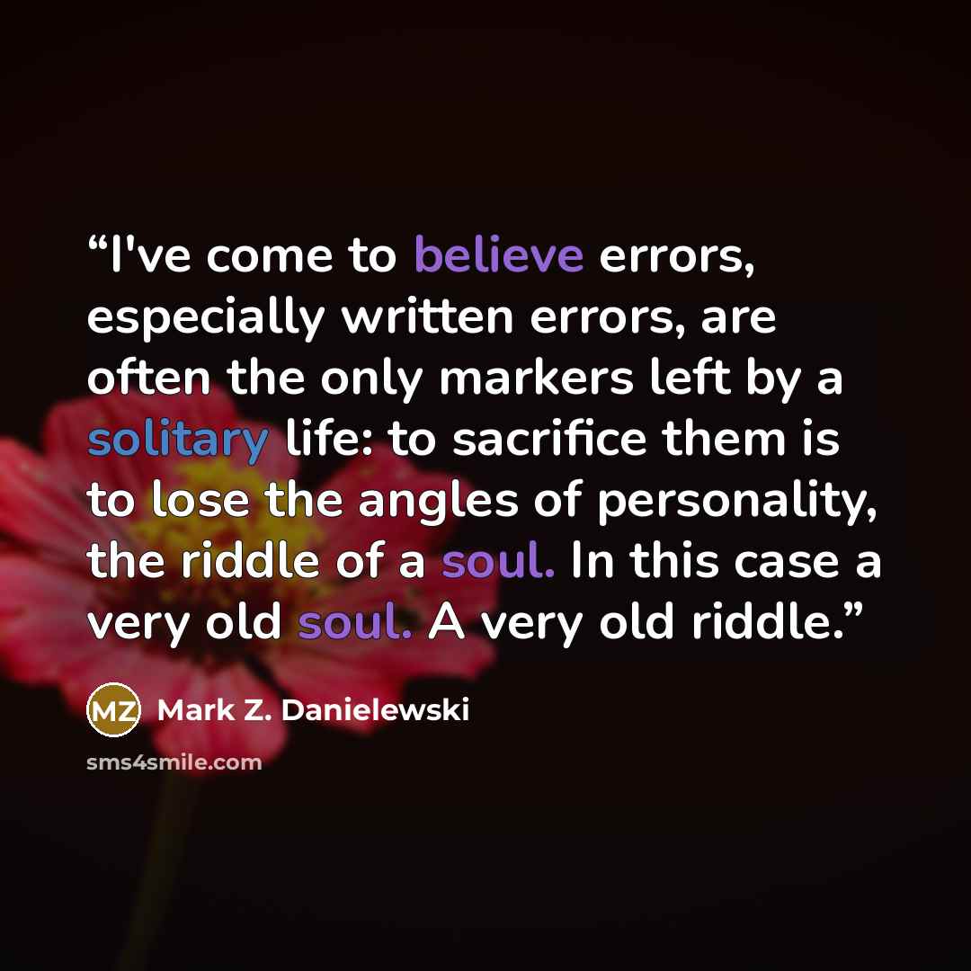 “I've come to believe errors, especially written errors, are often the only markers left by a solitary life: to sacrifice them is to lose the angles of personality, the riddle of a soul. In this case a very old soul. A very old riddle.” quote by Mark Z. Danielewski
