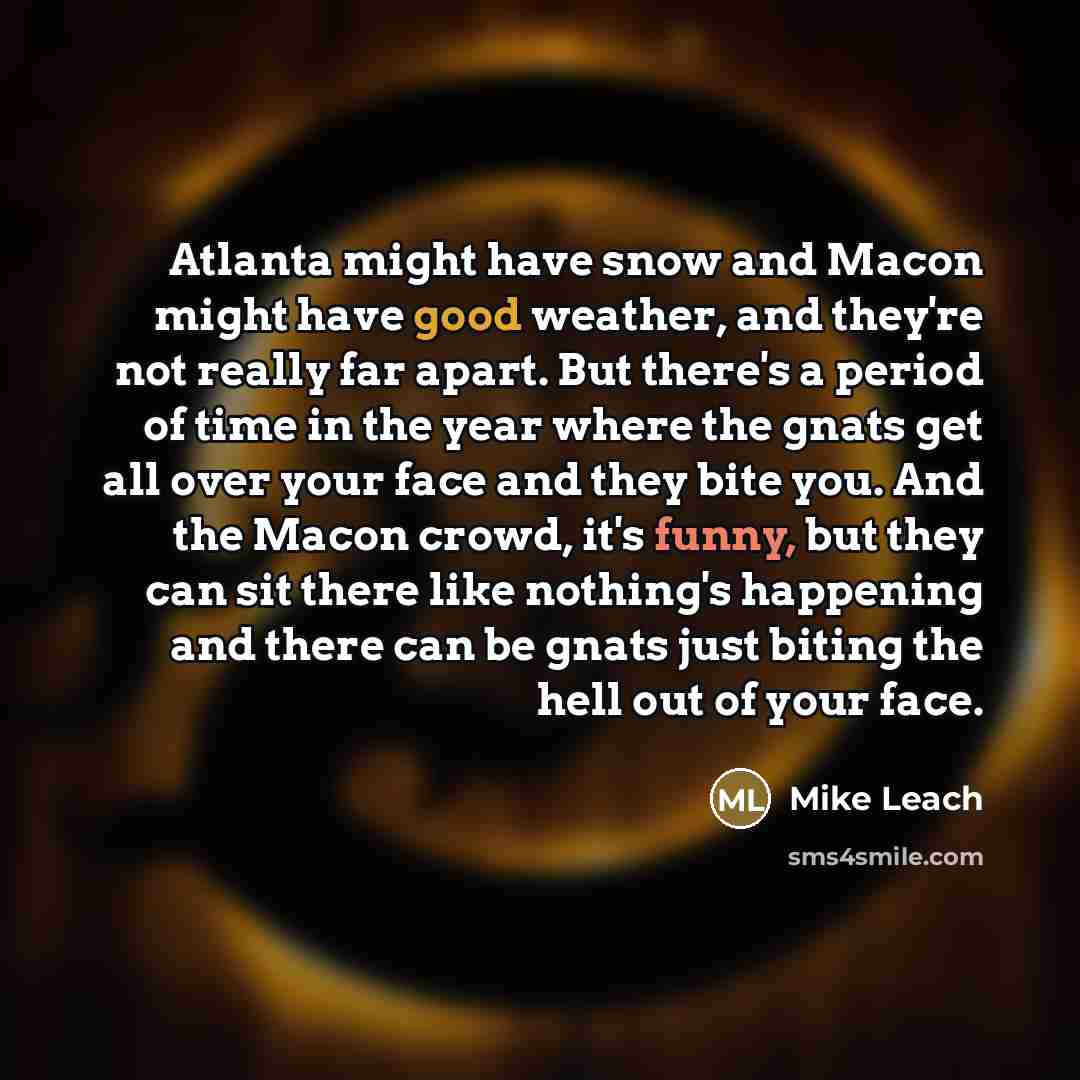 “Atlanta might have snow and Macon might have good weather, and they're not really far apart. But there's a period of time in the year where the gnats get all over your face and they bite you. And the Macon crowd, it's funny, but they can sit there like nothing's happening and there can be gnats…” quote by Mike Leach