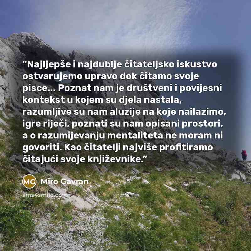 “Najljepše i najdublje čitateljsko iskustvo ostvarujemo upravo dok čitamo svoje pisce... Poznat nam je društveni i povijesni kontekst u kojem su djela nastala, razumljive su nam aluzije na koje nailazimo, igre riječi, poznati su nam opisani prostori, a o razumijevanju mentaliteta ne moram ni…” quote by Miro Gavran