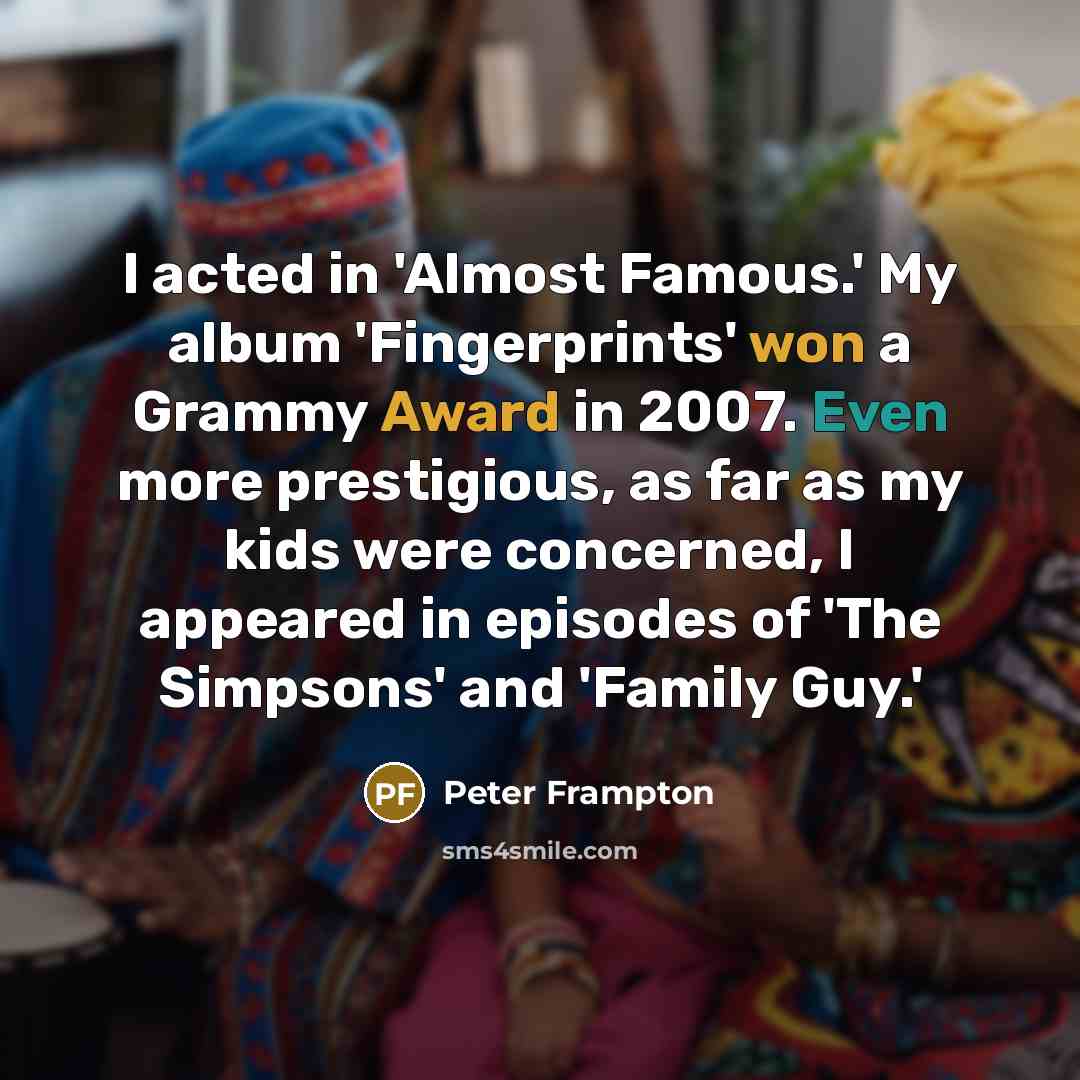 “I acted in 'Almost Famous.' My album 'Fingerprints' won a Grammy Award in 2007. Even more prestigious, as far as my kids were concerned, I appeared in episodes of 'The Simpsons' and 'Family Guy.'” quote by Peter Frampton
