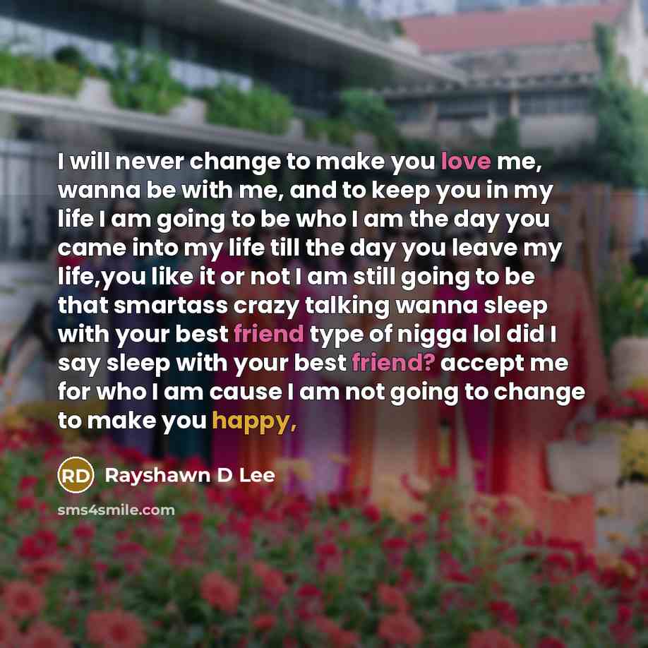 “I will never change to make you love me, wanna be with me, and to keep you in my life I am going to be who I am the day you came into my life till the day you leave my life,you like it or not I am still going to be that smartass crazy talking wanna sleep with your best friend type of nigga lol did…” quote by Rayshawn D Lee