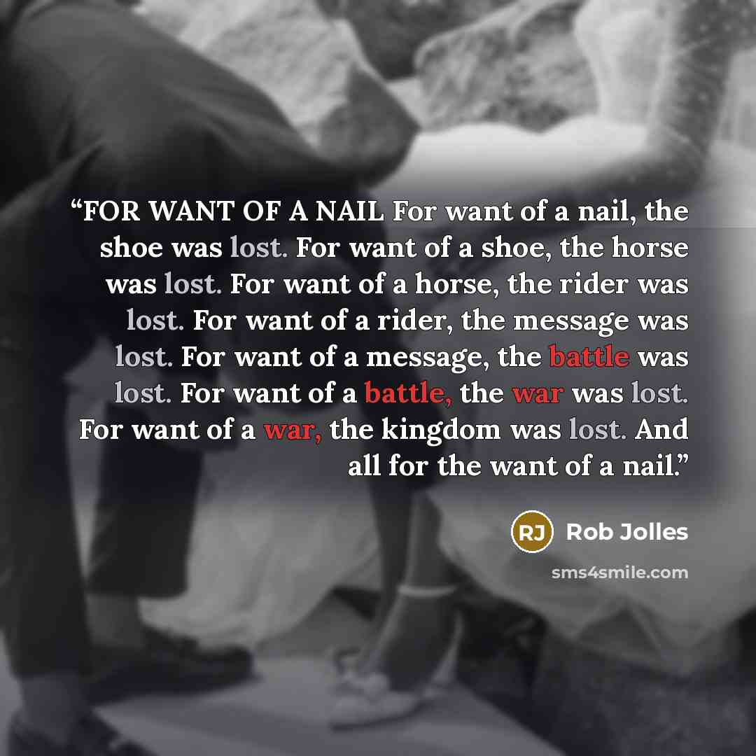 “FOR WANT OF A NAIL For want of a nail, the shoe was lost. For want of a shoe, the horse was lost. For want of a horse, the rider was lost. For want of a rider, the message was lost. For want of a message, the battle was lost. For want of a battle, the war was lost. For want of a war, the kingdom…” quote by Rob Jolles