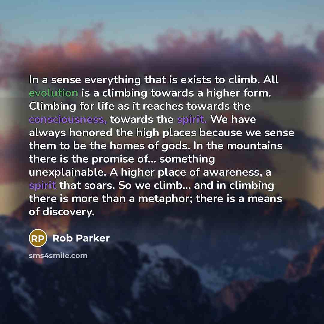 “In a sense everything that is exists to climb. All evolution is a climbing towards a higher form. Climbing for life as it reaches towards the consciousness, towards the spirit. We have always honored the high places because we sense them to be the homes of gods. In the mountains there is the…” quote by Rob Parker