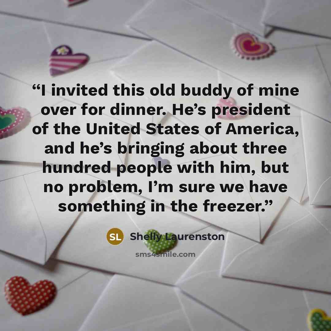 “I invited this old buddy of mine over for dinner. He’s president of the United States of America, and he’s bringing about three hundred people with him, but no problem, I’m sure we have something in the freezer.” quote by Shelly Laurenston