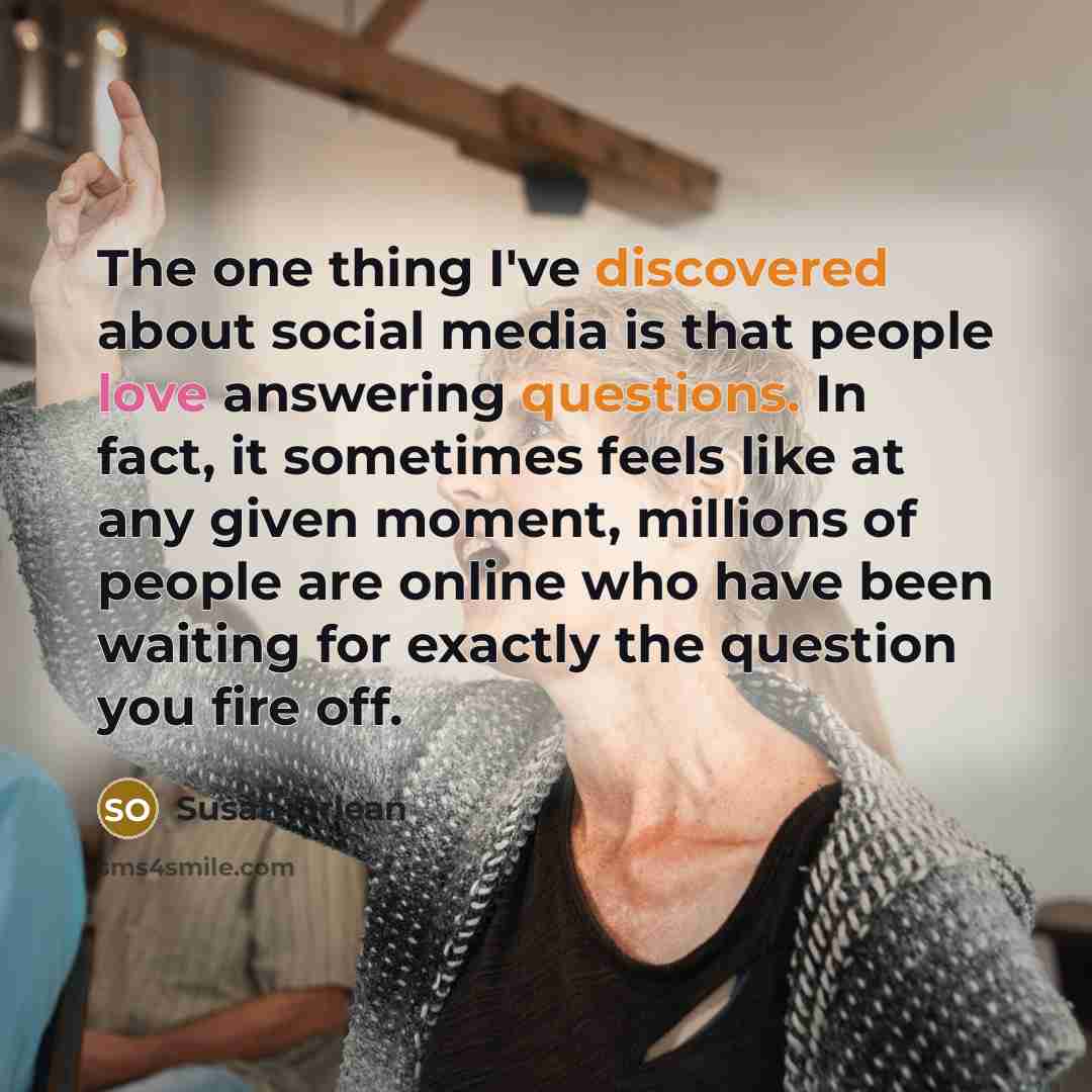 “The one thing I've discovered about social media is that people love answering questions. In fact, it sometimes feels like at any given moment, millions of people are online who have been waiting for exactly the question you fire off.” quote by Susan Orlean