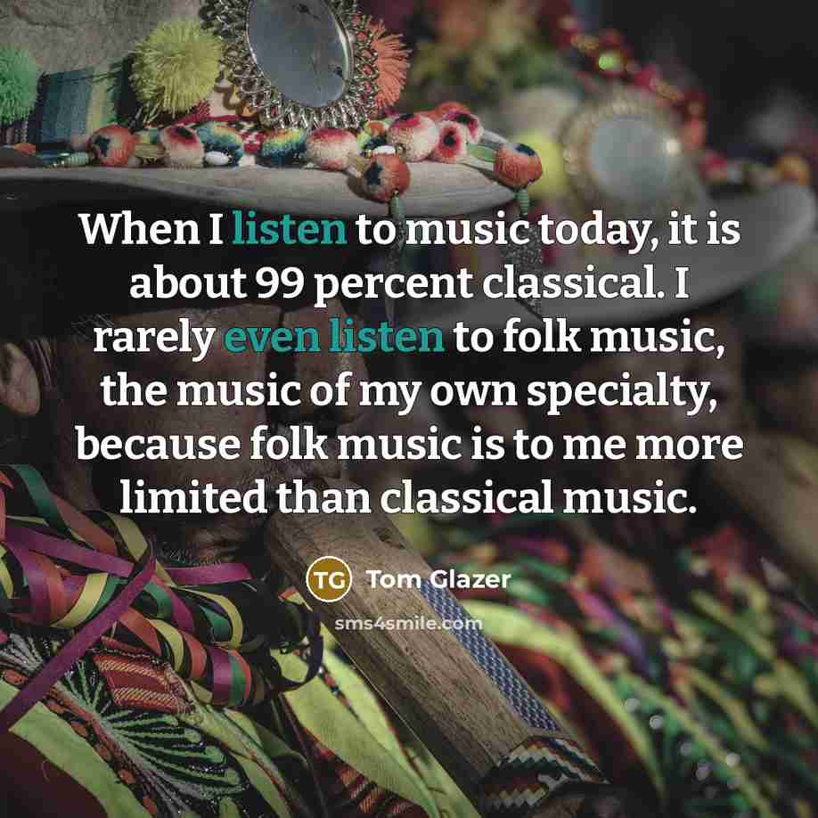 “When I listen to music today, it is about 99 percent classical. I rarely even listen to folk music, the music of my own specialty, because folk music is to me more limited than classical music.” quote by Tom Glazer