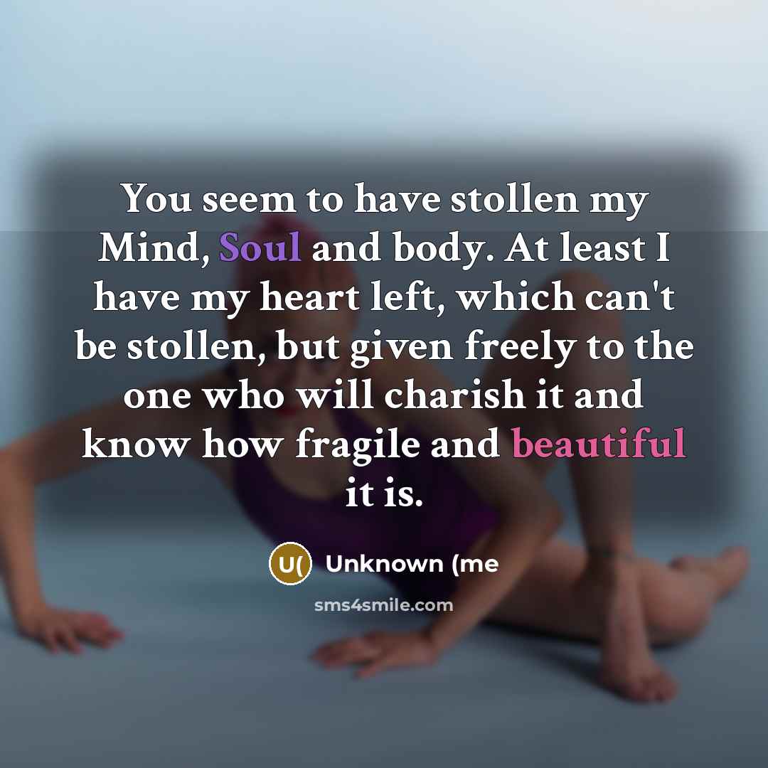 “You seem to have stollen my Mind, Soul and body. At least I have my heart left, which can't be stollen, but given freely to the one who will charish it and know how fragile and beautiful it is.” quote by Unknown (me
