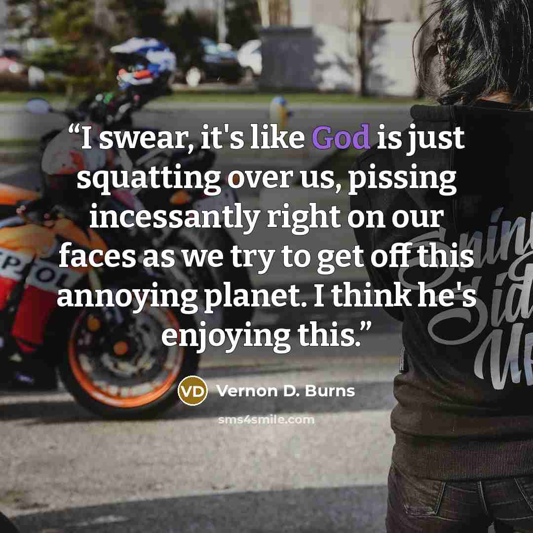 “I swear, it's like God is just squatting over us, pissing incessantly right on our faces as we try to get off this annoying planet. I think he's enjoying this.” quote by Vernon D. Burns