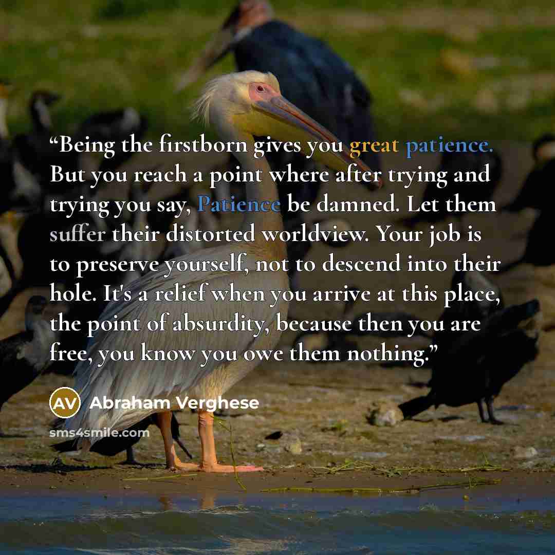 “Being the firstborn gives you great patience. But you reach a point where after trying and trying you say, Patience be damned. Let them suffer their distorted worldview. Your job is to preserve yourself, not to descend into their hole. It's a relief when you arrive at this place, the point of…” quote by Abraham Verghese