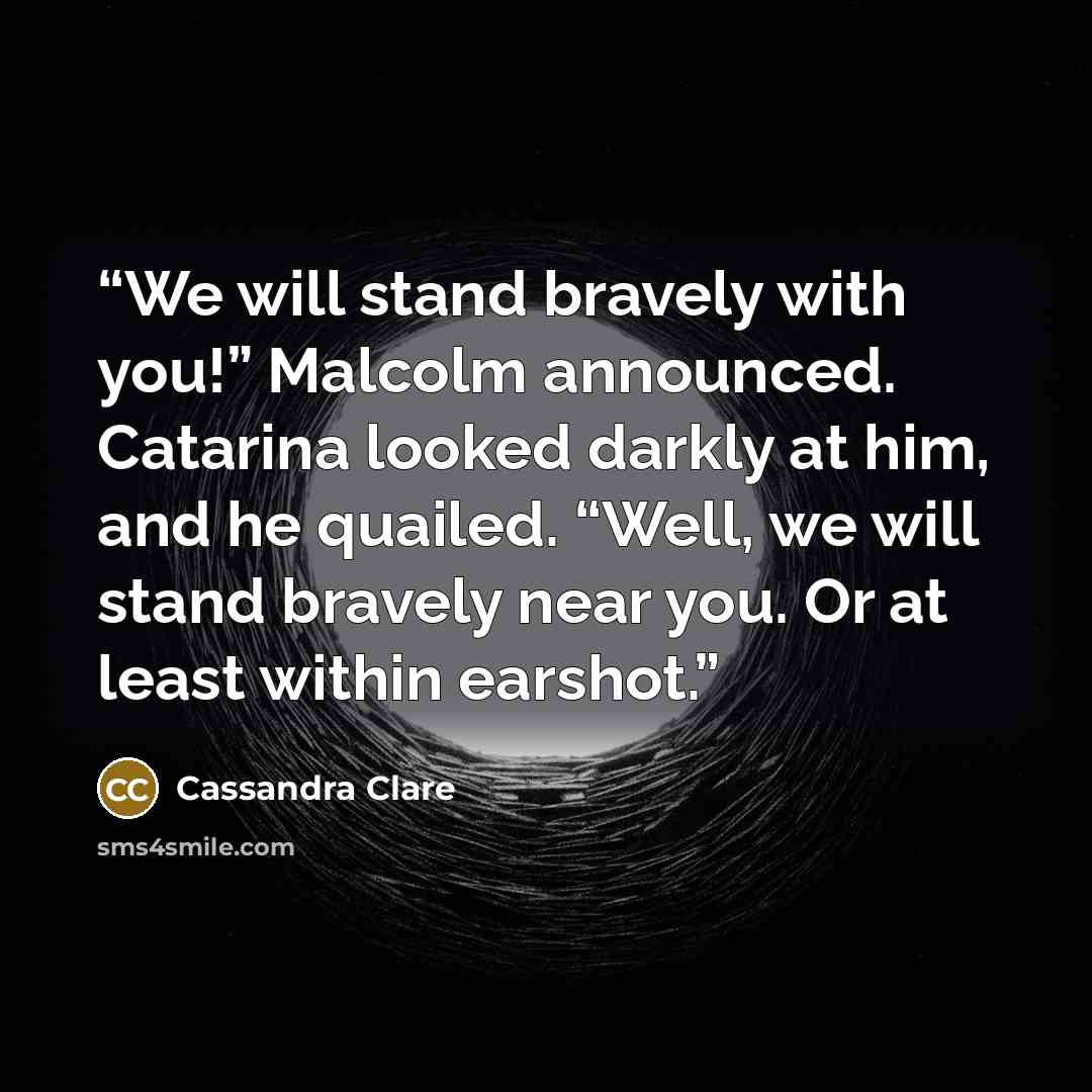 “We will stand bravely with you!” Malcolm announced. Catarina looked darkly at him, and he quailed. “Well, we will stand bravely near you. Or at least within earshot.” quote by Cassandra Clare