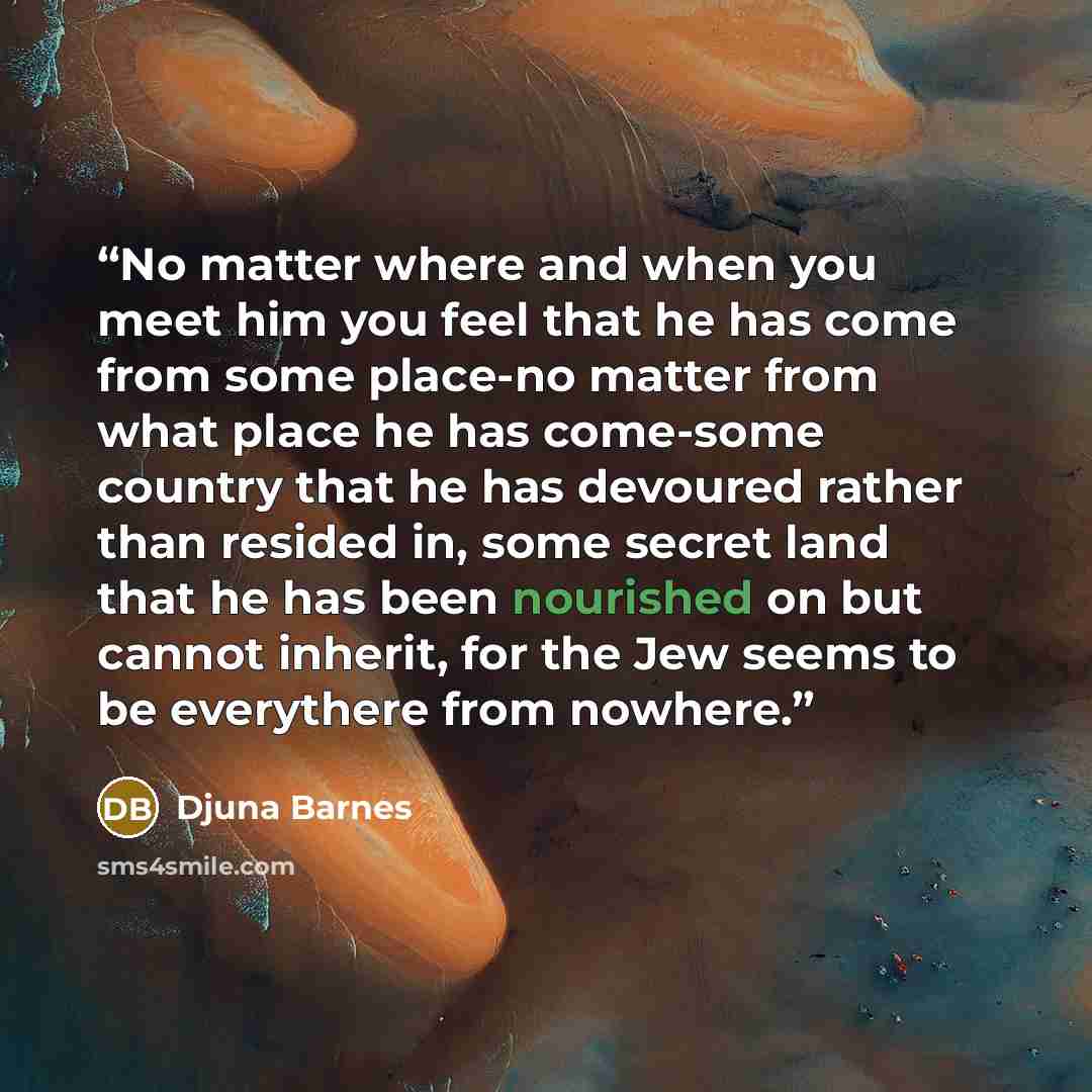 “No matter where and when you meet him you feel that he has come from some place-no matter from what place he has come-some country that he has devoured rather than resided in, some secret land that he has been nourished on but cannot inherit, for the Jew seems to be everythere from nowhere.” quote by Djuna Barnes