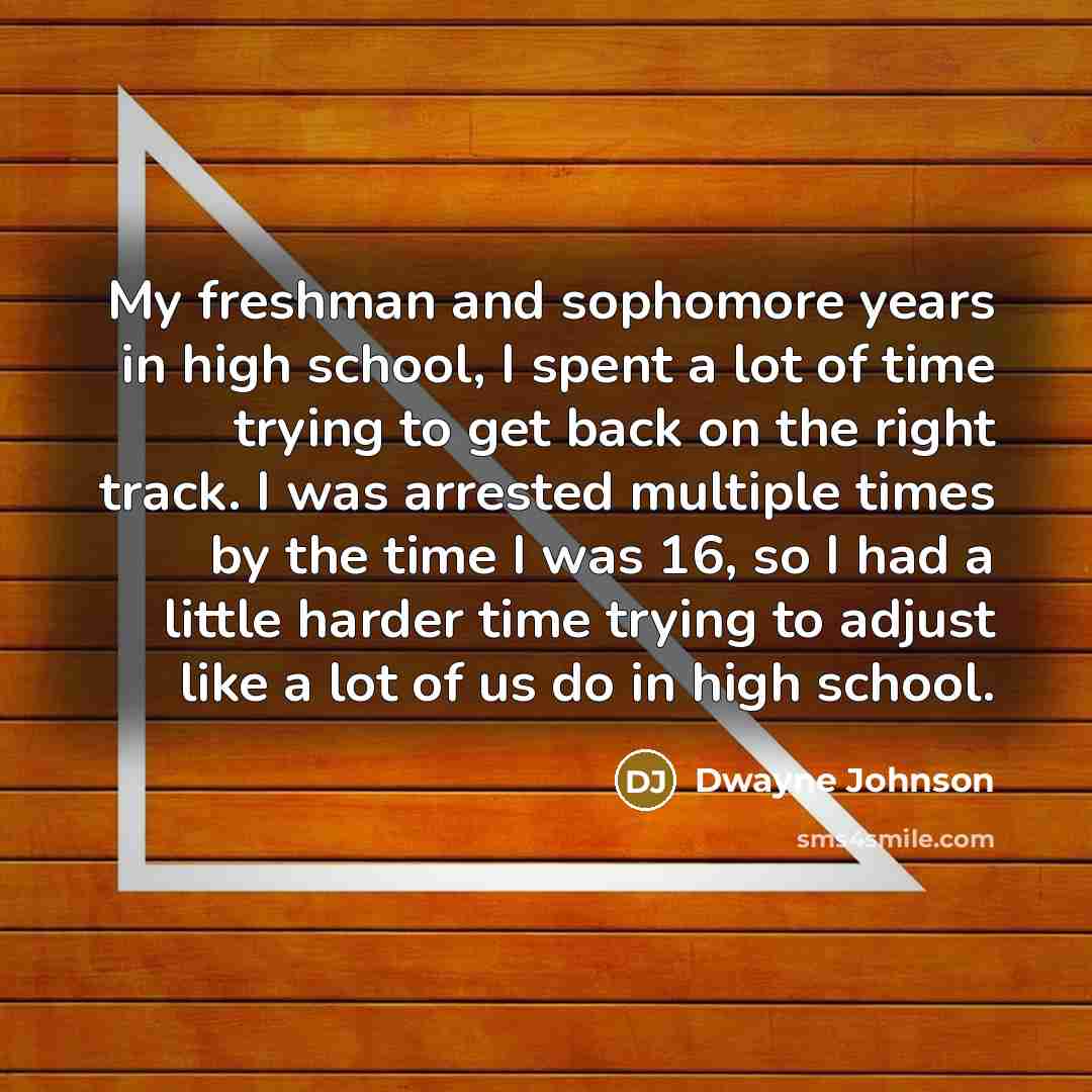 “My freshman and sophomore years in high school, I spent a lot of time trying to get back on the right track. I was arrested multiple times by the time I was 16, so I had a little harder time trying to adjust like a lot of us do in high school.” quote by Dwayne Johnson