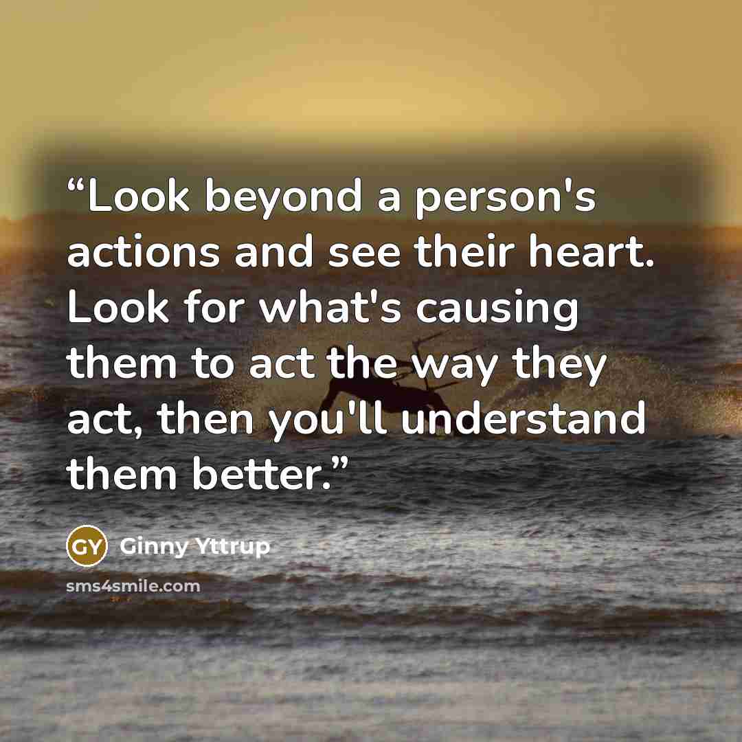 “Look beyond a person's actions and see their heart. Look for what's causing them to act the way they act, then you'll understand them better.” quote by Ginny Yttrup