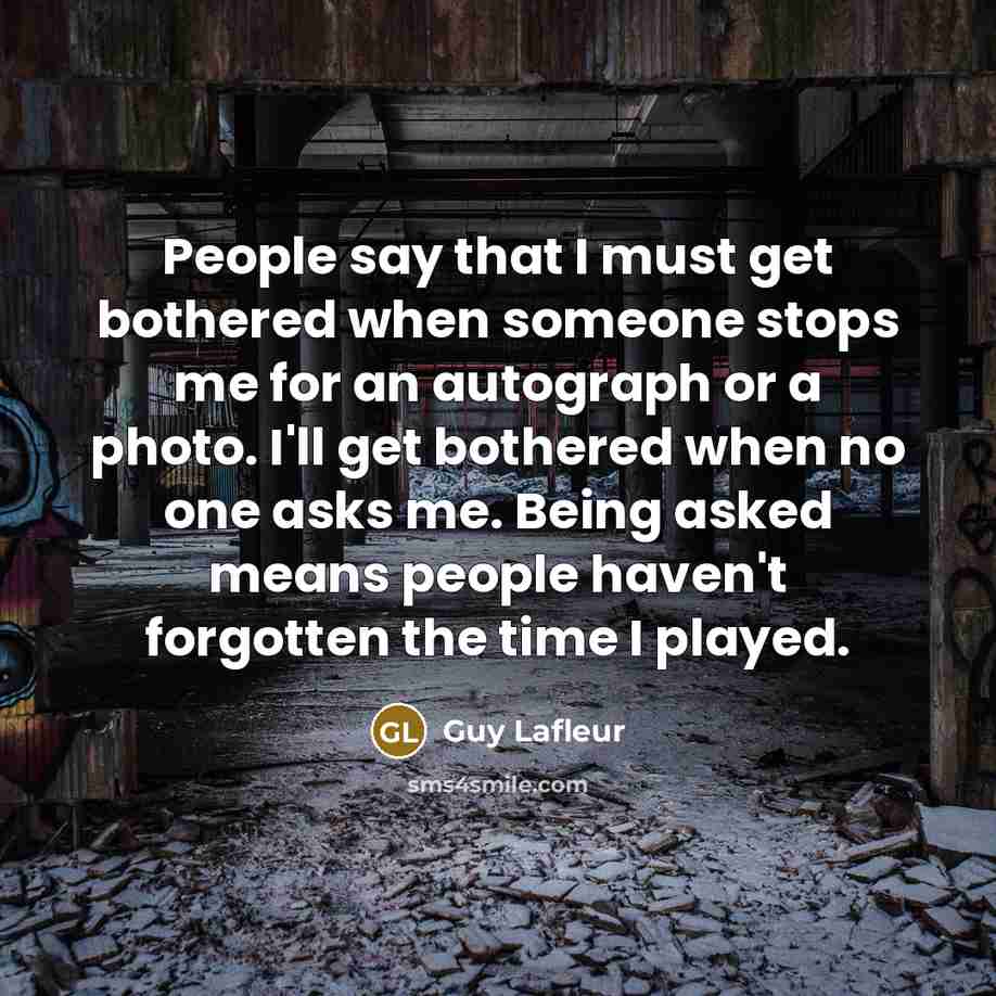 “People say that I must get bothered when someone stops me for an autograph or a photo. I'll get bothered when no one asks me. Being asked means people haven't forgotten the time I played.” quote by Guy Lafleur