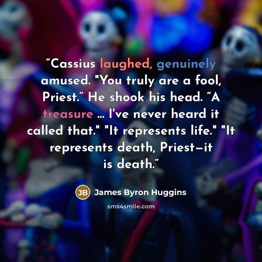 “Cassius laughed, genuinely amused. "You truly are a fool, Priest.” He shook his head. “A treasure … I've never heard it called that." "It represents life." "It represents death, Priest—it is death.” quote by James Byron Huggins