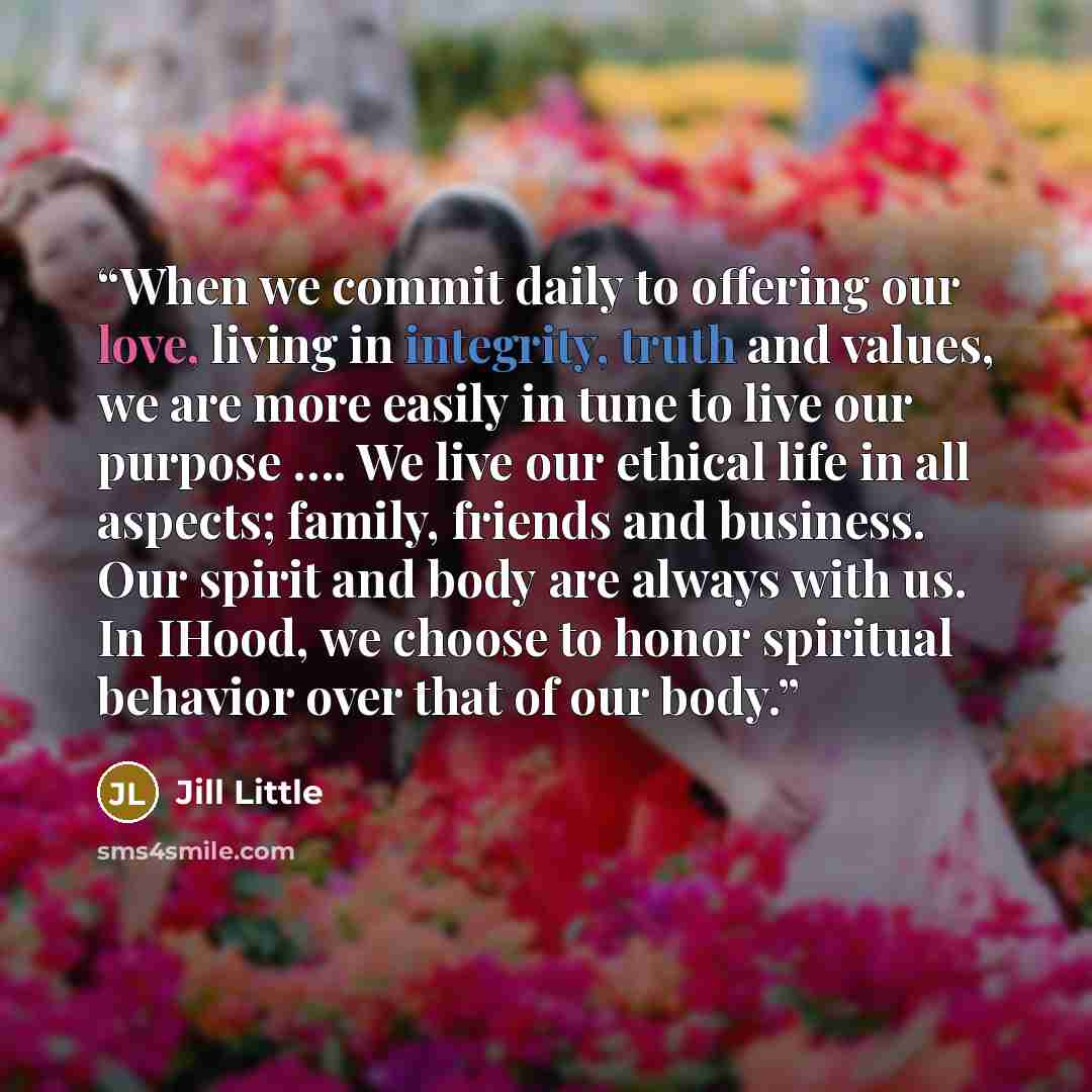 “When we commit daily to offering our love, living in integrity, truth and values, we are more easily in tune to live our purpose …. We live our ethical life in all aspects; family, friends and business. Our spirit and body are always with us. In IHood, we choose to honor spiritual behavior over…” quote by Jill Little