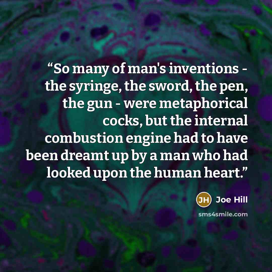 “So many of man's inventions - the syringe, the sword, the pen, the gun - were metaphorical cocks, but the internal combustion engine had to have been dreamt up by a man who had looked upon the human heart.” quote by Joe Hill