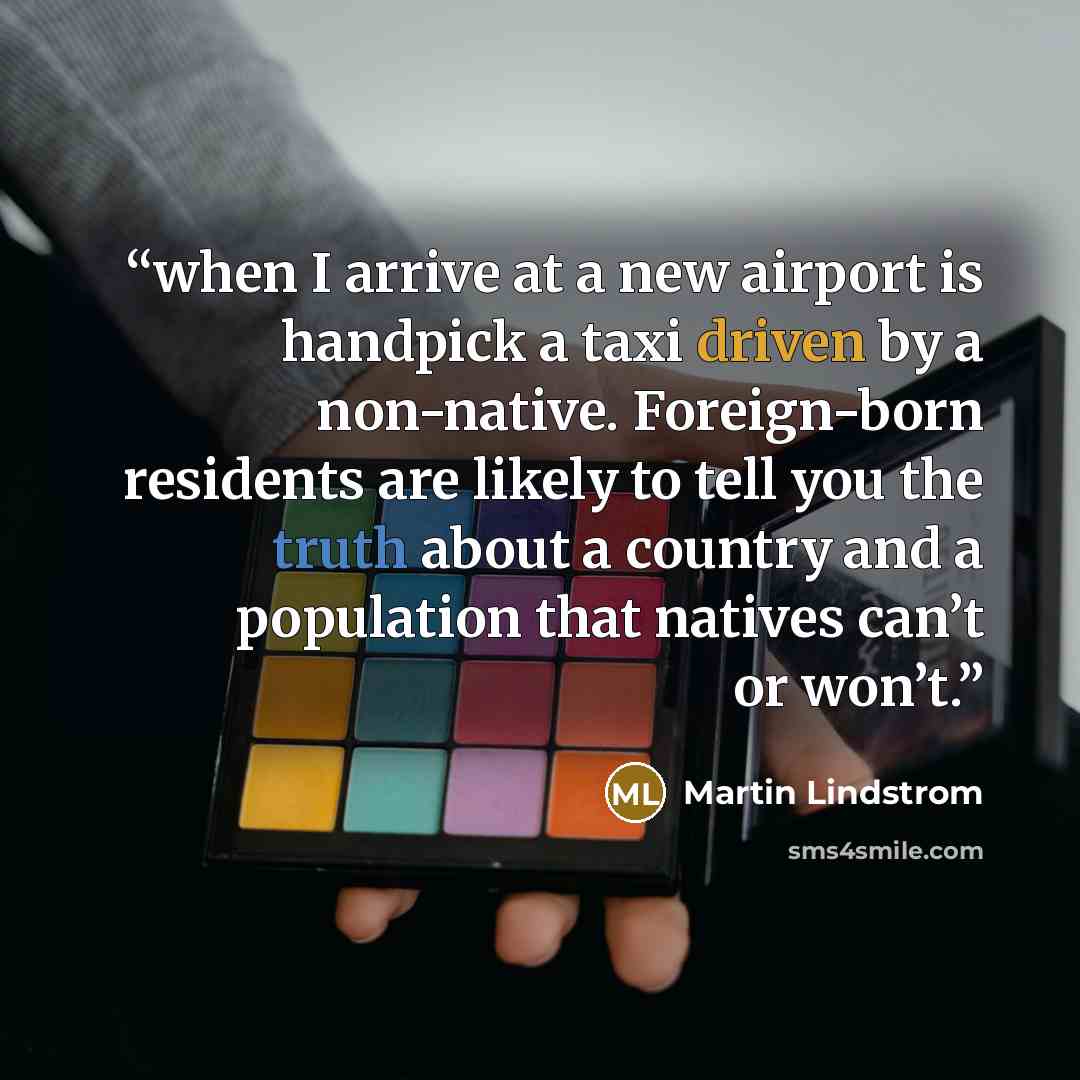 “when I arrive at a new airport is handpick a taxi driven by a non-native. Foreign-born residents are likely to tell you the truth about a country and a population that natives can’t or won’t.” quote by Martin Lindstrom