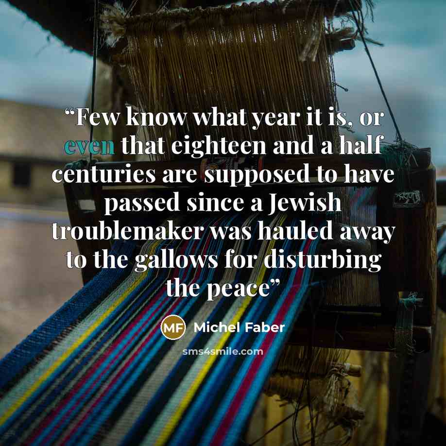 “Few know what year it is, or even that eighteen and a half centuries are supposed to have passed since a Jewish troublemaker was hauled away to the gallows for disturbing the peace” quote by Michel Faber