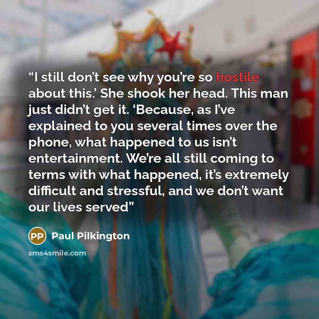 “I still don’t see why you’re so hostile about this.’ She shook her head. This man just didn’t get it. ‘Because, as I’ve explained to you several times over the phone, what happened to us isn’t entertainment. We’re all still coming to terms with what happened, it’s extremely difficult and…” quote by Paul Pilkington