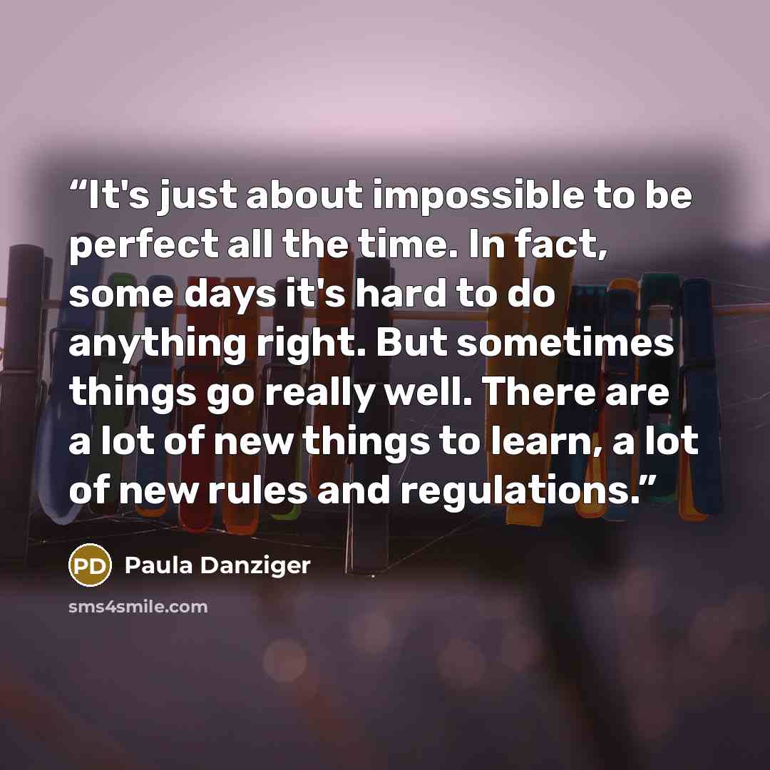“It's just about impossible to be perfect all the time. In fact, some days it's hard to do anything right. But sometimes things go really well. There are a lot of new things to learn, a lot of new rules and regulations.” quote by Paula Danziger