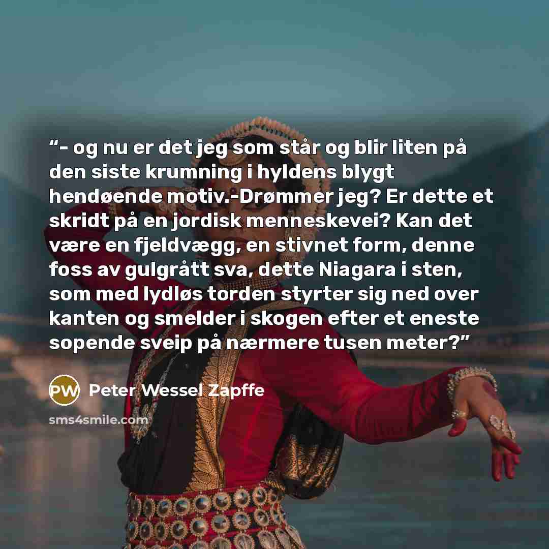 “- og nu er det jeg som står og blir liten på den siste krumning i hyldens blygt hendøende motiv.-Drømmer jeg? Er dette et skridt på en jordisk menneskevei? Kan det være en fjeldvægg, en stivnet form, denne foss av gulgrått sva, dette Niagara i sten, som med lydløs torden styrter sig ned over…” quote by Peter Wessel Zapffe