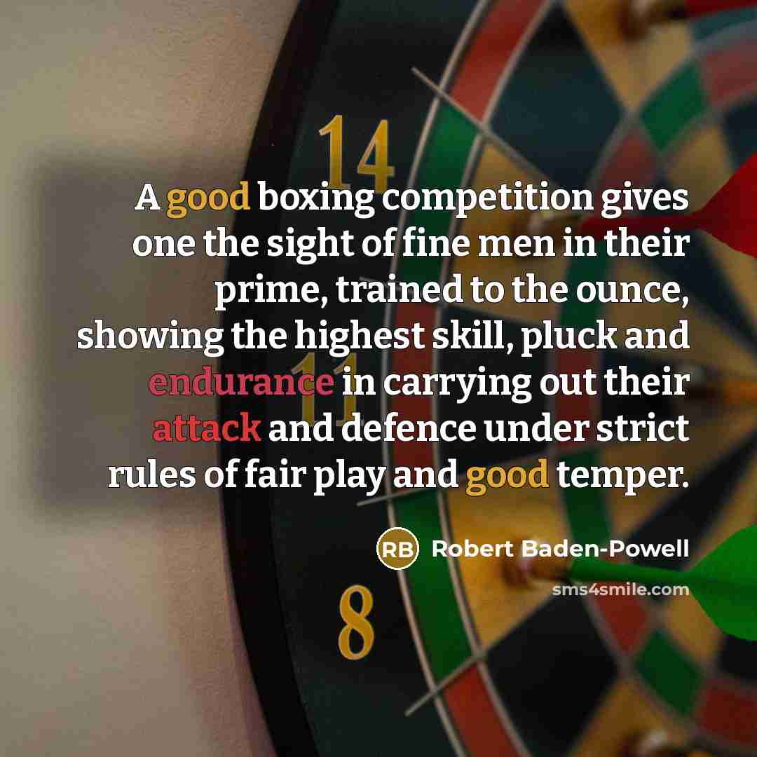 “A good boxing competition gives one the sight of fine men in their prime, trained to the ounce, showing the highest skill, pluck and endurance in carrying out their attack and defence under strict rules of fair play and good temper.” quote by Robert Baden-Powell