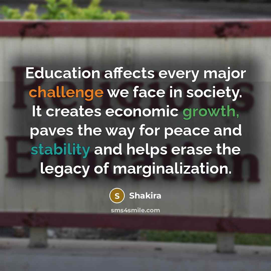 “Education affects every major challenge we face in society. It creates economic growth, paves the way for peace and stability and helps erase the legacy of marginalization.” quote by Shakira