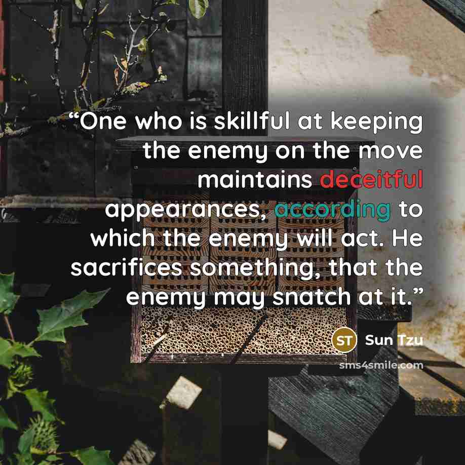 “One who is skillful at keeping the enemy on the move maintains deceitful appearances, according to which the enemy will act. He sacrifices something, that the enemy may snatch at it.” quote by Sun Tzu