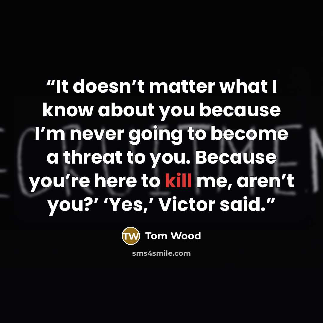 “It doesn’t matter what I know about you because I’m never going to become a threat to you. Because you’re here to kill me, aren’t you?’ ‘Yes,’ Victor said.” quote by Tom Wood