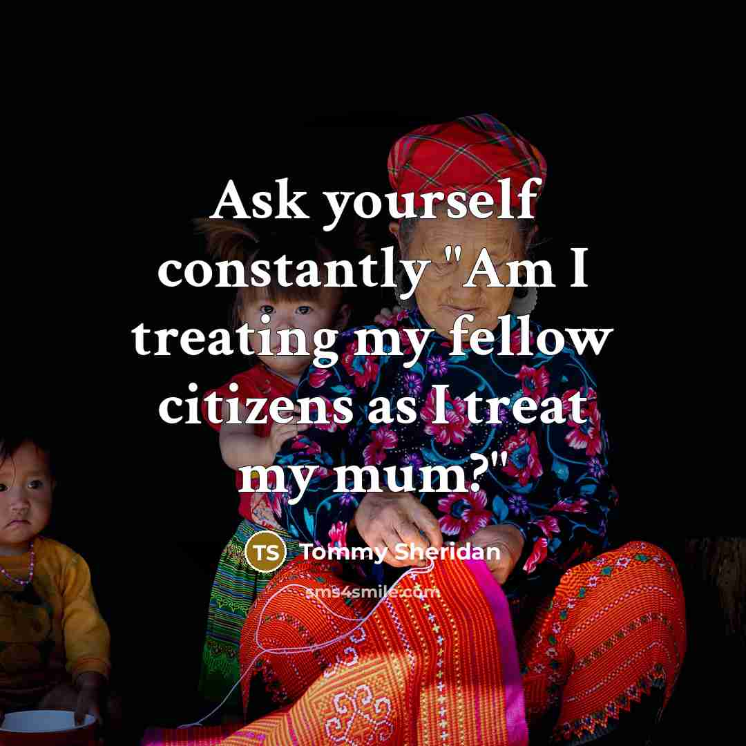 “Ask yourself constantly "Am I treating my fellow citizens as I treat my mum?"” quote by Tommy Sheridan