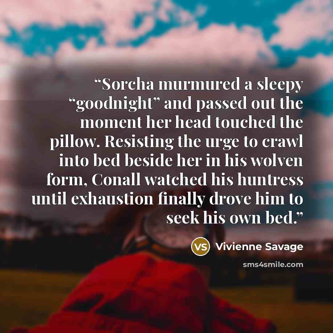 “Sorcha murmured a sleepy “goodnight” and passed out the moment her head touched the pillow. Resisting the urge to crawl into bed beside her in his wolven form, Conall watched his huntress until exhaustion finally drove him to seek his own bed.” quote by Vivienne Savage